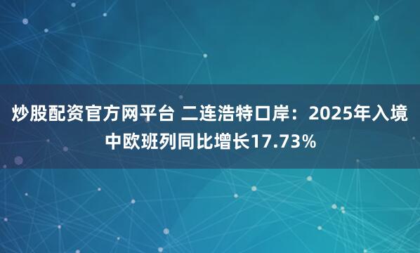 炒股配资官方网平台 二连浩特口岸：2025年入境中欧班列同比增长17.73%