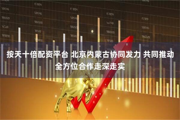 按天十倍配资平台 北京内蒙古协同发力 共同推动全方位合作走深走实