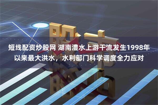 短线配资炒股网 湖南澧水上游干流发生1998年以来最大洪水，水利部门科学调度全力应对