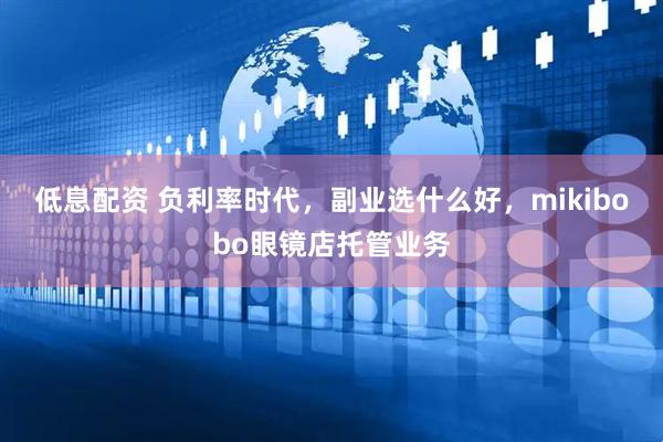 低息配资 负利率时代，副业选什么好，mikibobo眼镜店托管业务