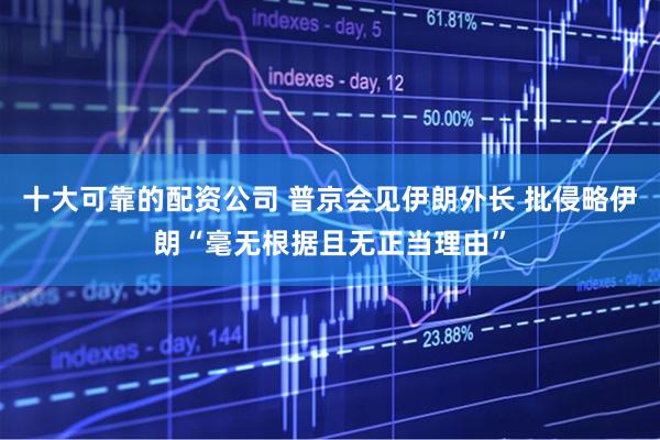 十大可靠的配资公司 普京会见伊朗外长 批侵略伊朗“毫无根据且无正当理由”