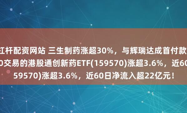 杠杆配资网站 三生制药涨超30%，与辉瑞达成首付款12.5亿美元协议！T+0交易的港股通创新药ETF(159570)涨超3.6%，近60日净流入超22亿元！