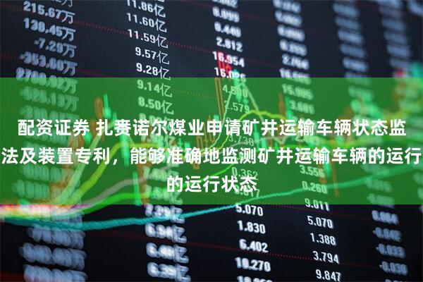 配资证券 扎赉诺尔煤业申请矿井运输车辆状态监测方法及装置专利，能够准确地监测矿井运输车辆的运行状态
