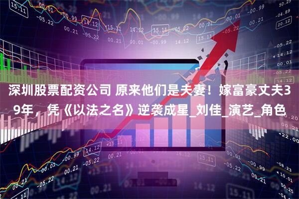 深圳股票配资公司 原来他们是夫妻！嫁富豪丈夫39年，凭《以法之名》逆袭成星_刘佳_演艺_角色