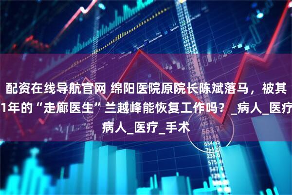 配资在线导航官网 绵阳医院原院长陈斌落马，被其开除11年的“走廊医生”兰越峰能恢复工作吗？_病人_医疗_手术