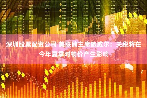 深圳股票配资公司 美联储主席鲍威尔：关税将在今年夏季对物价产生影响