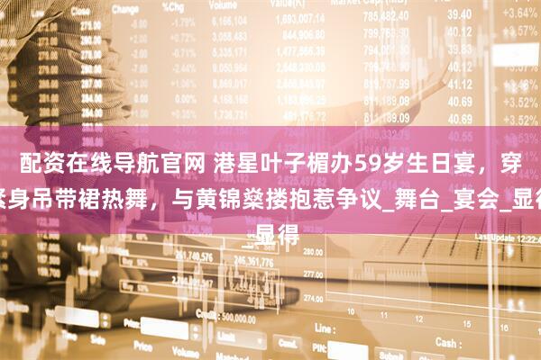 配资在线导航官网 港星叶子楣办59岁生日宴，穿紧身吊带裙热舞，与黄锦燊搂抱惹争议_舞台_宴会_显得