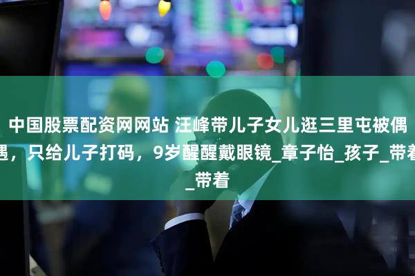 中国股票配资网网站 汪峰带儿子女儿逛三里屯被偶遇，只给儿子打码，9岁醒醒戴眼镜_章子怡_孩子_带着