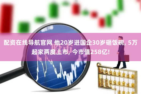 配资在线导航官网 他20岁进国企30岁砸饭碗, 5万起家两度上市, 今市值258亿!