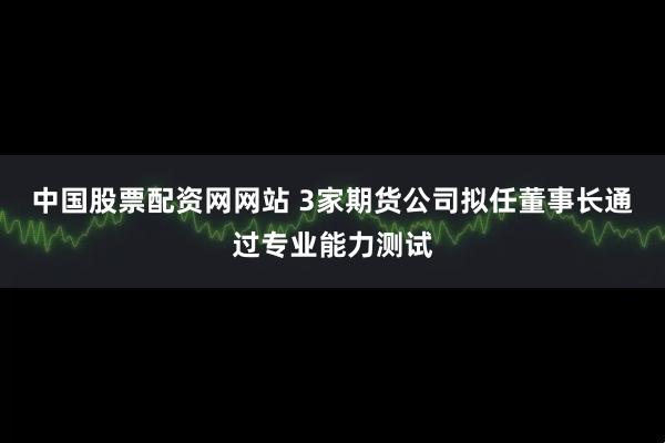 中国股票配资网网站 3家期货公司拟任董事长通过专业能力测试
