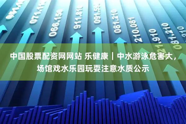 中国股票配资网网站 乐健康｜中水游泳危害大，场馆戏水乐园玩耍注意水质公示