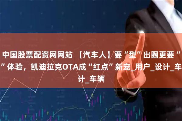 中国股票配资网网站 【汽车人】要“型”出圈更要“心”体验，凯迪拉克OTA成“红点”新宠_用户_设计_车辆