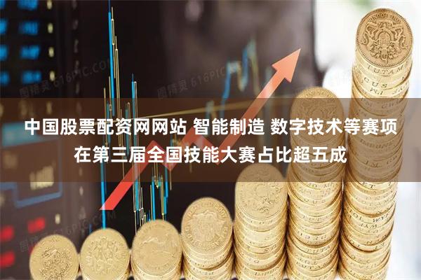 中国股票配资网网站 智能制造 数字技术等赛项在第三届全国技能大赛占比超五成