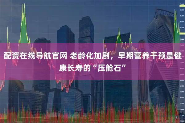 配资在线导航官网 老龄化加剧，早期营养干预是健康长寿的“压舱石”
