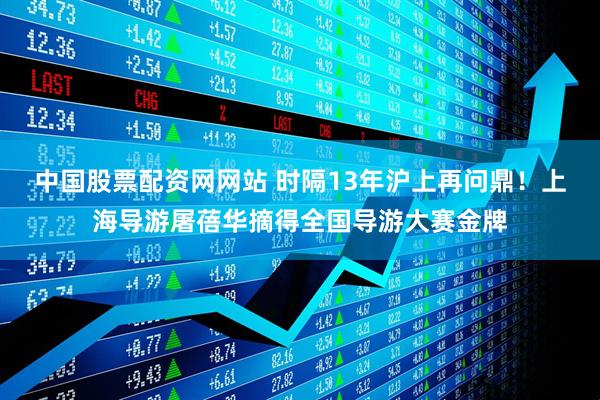 中国股票配资网网站 时隔13年沪上再问鼎！上海导游屠蓓华摘得全国导游大赛金牌