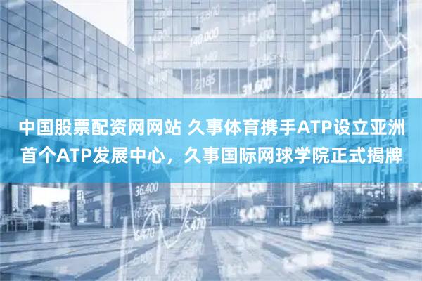 中国股票配资网网站 久事体育携手ATP设立亚洲首个ATP发展中心，久事国际网球学院正式揭牌