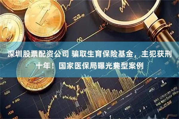 深圳股票配资公司 骗取生育保险基金，主犯获刑十年！国家医保局曝光典型案例