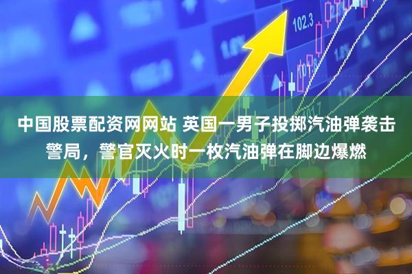 中国股票配资网网站 英国一男子投掷汽油弹袭击警局，警官灭火时一枚汽油弹在脚边爆燃