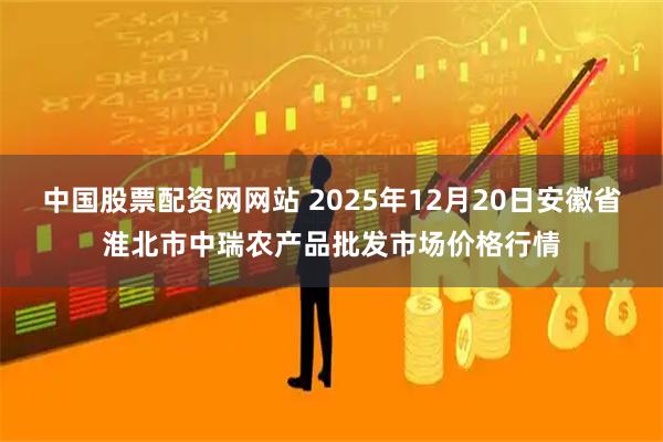 中国股票配资网网站 2025年12月20日安徽省淮北市中瑞农产品批发市场价格行情