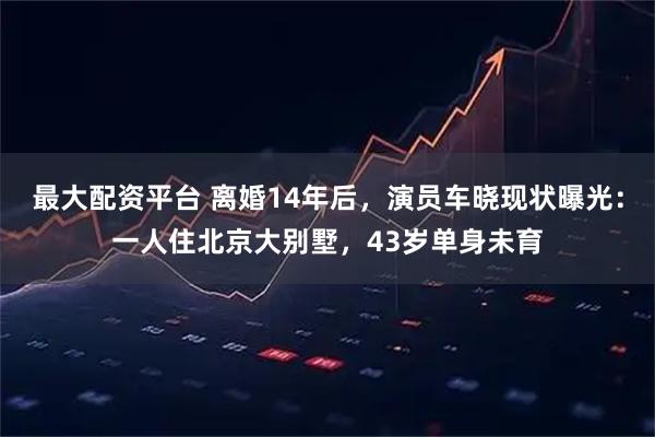 最大配资平台 离婚14年后，演员车晓现状曝光：一人住北京大别墅，43岁单身未育