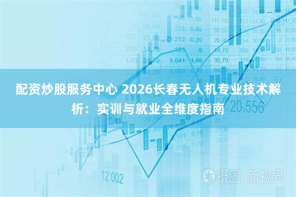 配资炒股服务中心 2026长春无人机专业技术解析：实训与就业全维度指南