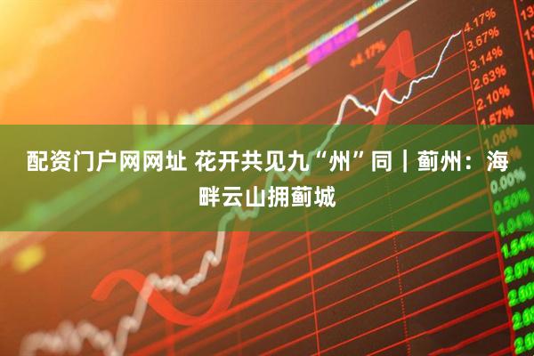 配资门户网网址 花开共见九“州”同｜蓟州：海畔云山拥蓟城
