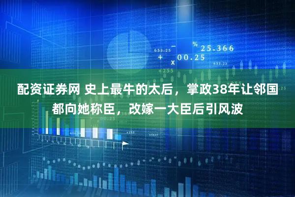 配资证券网 史上最牛的太后，掌政38年让邻国都向她称臣，改嫁一大臣后引风波
