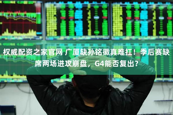 权威配资之家官网 广厦缺孙铭徽真难扛！季后赛缺席两场进攻崩盘，G4能否复出？
