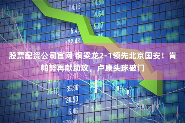 股票配资公司官网 铜梁龙2-1领先北京国安！肯帕努再献助攻，卢康头球破门