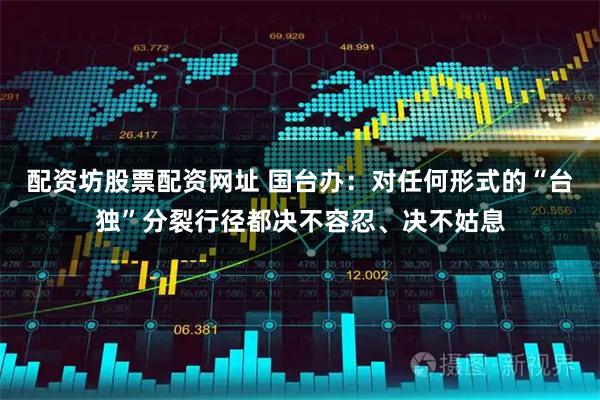 配资坊股票配资网址 国台办：对任何形式的“台独”分裂行径都决不容忍、决不姑息