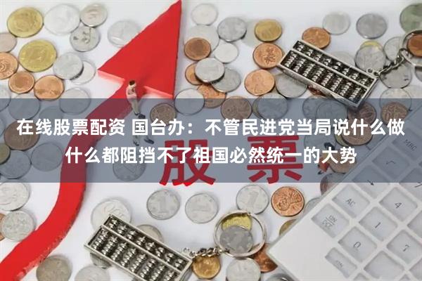 在线股票配资 国台办:不管民进党当局说什么做什么都阻挡不了祖国必然统一的大势